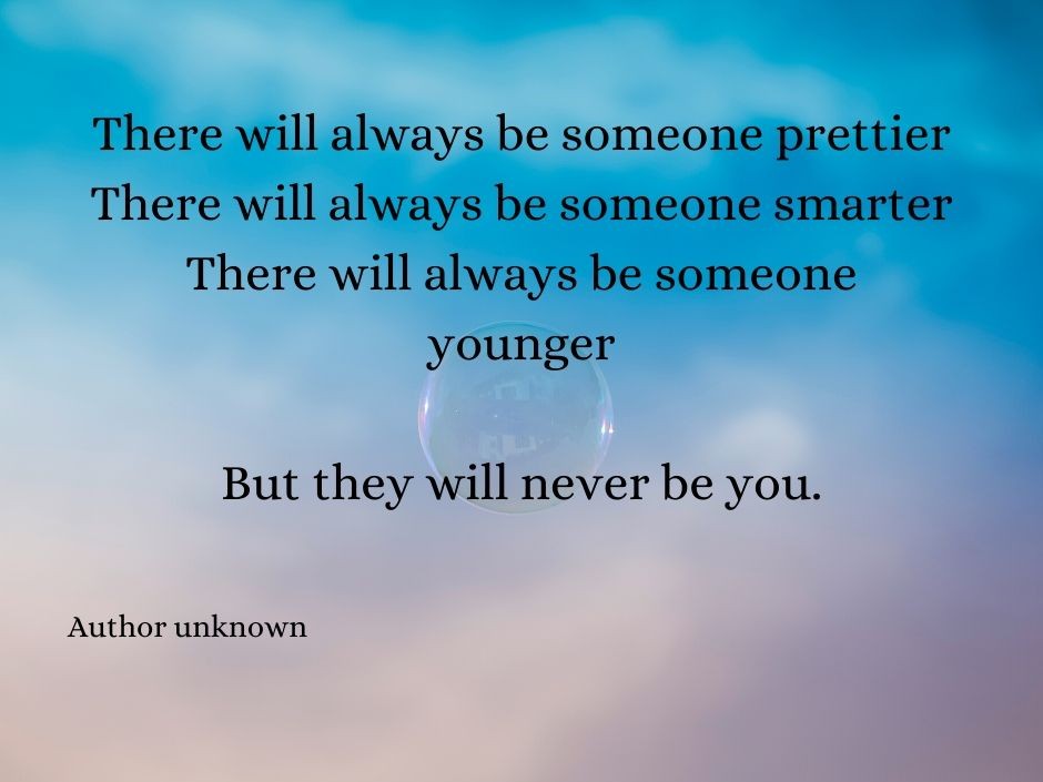 There will always be someone prettier. There will always be someone smarter. There will always be someone younger. But they will never be you